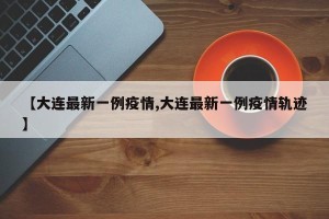 【大连最新一例疫情,大连最新一例疫情轨迹】