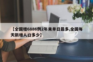 【全国增6886例2年来单日最多,全国每天新增人口多少】