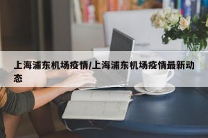 上海浦东机场疫情/上海浦东机场疫情最新动态