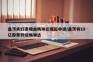 盖茨夫妇离婚由梅琳达提起申请/盖茨将18亿股票转给梅琳达