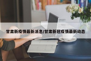 甘肃新疫情最新消息/甘肃新冠疫情最新动态