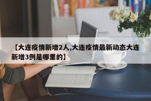 【大连疫情新增2人,大连疫情最新动态大连新增3例是哪里的】