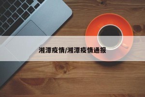湘潭疫情/湘潭疫情通报