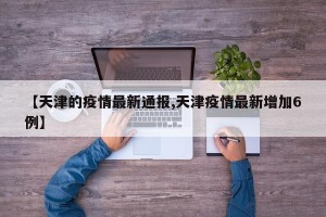 【天津的疫情最新通报,天津疫情最新增加6例】