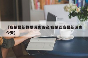 【疫情最新数据消息西安/疫情西安最新消息今天】