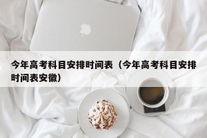 今年高考科目安排时间表（今年高考科目安排时间表安徽）