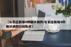 【石家庄新增4例确诊病例/石家庄新增4例确诊病例行动轨迹】