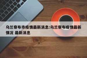 乌兰察布市疫情最新消息:乌兰察布疫情最新情况 最新消息