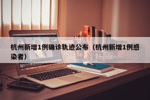 杭州新增1例确诊轨迹公布（杭州新增1例感染者）