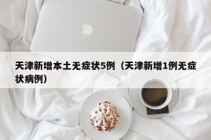 天津新增本土无症状5例（天津新增1例无症状病例）