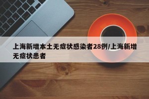上海新增本土无症状感染者28例/上海新增无症状患者
