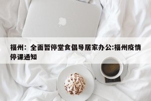 福州：全面暂停堂食倡导居家办公:福州疫情停课通知