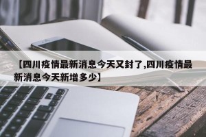 【四川疫情最新消息今天又封了,四川疫情最新消息今天新增多少】