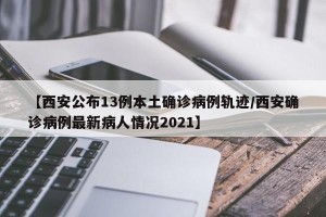 【西安公布13例本土确诊病例轨迹/西安确诊病例最新病人情况2021】