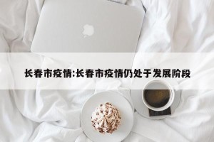 长春市疫情:长春市疫情仍处于发展阶段