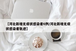 【河北新增无症状感染者6例/河北新增无症状感染者轨迹】