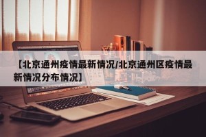【北京通州疫情最新情况/北京通州区疫情最新情况分布情况】