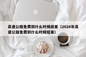 高速公路免费到什么时候结束（2026年高速公路免费到什么时候结束）