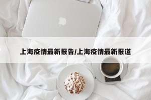 上海疫情最新报告/上海疫情最新报道