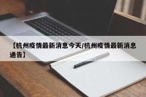 【杭州疫情最新消息今天/杭州疫情最新消息通告】