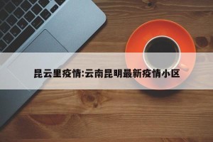 昆云里疫情:云南昆明最新疫情小区