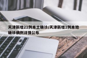天津新增21例本土确诊/天津新增1例本地确诊病例详情公布