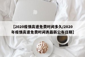 【2020疫情高速免费时间多久/2020年疫情高速免费时间表最新公布日期】