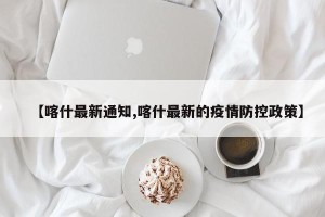【喀什最新通知,喀什最新的疫情防控政策】