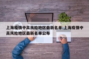 上海疫情中高风险地区最新名单:上海疫情中高风险地区最新名单公布