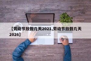 【劳动节放假几天2021,劳动节放假几天2026】