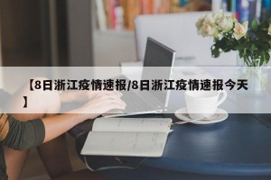 【8日浙江疫情速报/8日浙江疫情速报今天】