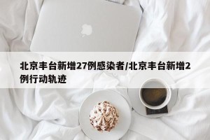 北京丰台新增27例感染者/北京丰台新增2例行动轨迹