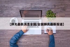 【肺炎最新消息全国/全国肺炎最新报道】