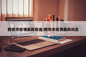 西安市疫情最新报道/西安市疫情最新动态