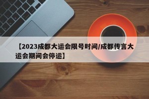 【2023成都大运会限号时间/成都传言大运会期间会停运】