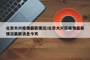 北京大兴疫情最新情况/北京大兴区疫情最新情况最新消息今天