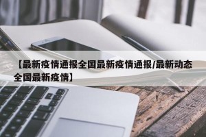 【最新疫情通报全国最新疫情通报/最新动态全国最新疫情】