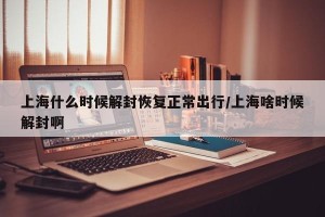 上海什么时候解封恢复正常出行/上海啥时候解封啊