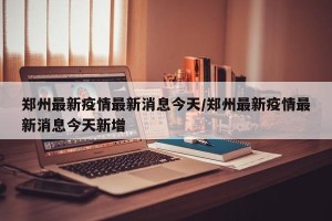 郑州最新疫情最新消息今天/郑州最新疫情最新消息今天新增