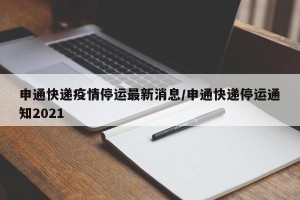 申通快递疫情停运最新消息/申通快递停运通知2021