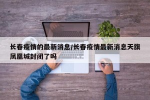 长春疫情的最新消息/长春疫情最新消息天旗凤凰城封闭了吗