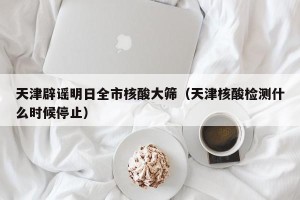 天津辟谣明日全市核酸大筛（天津核酸检测什么时候停止）