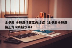 金冬雁:全球疫情正走向终结（金冬雁全球疫情正走向终结快手）