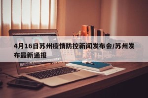 4月16日苏州疫情防控新闻发布会/苏州发布最新通报