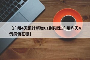 【广州4天累计新增61例阳性,广州昨天4例疫情在哪】