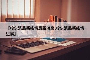 【哈尔滨最新疫情最新消息,哈尔滨最新疫情进展】