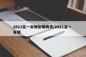 2023五一补班补哪两天/2021五一 补班