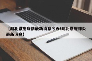 【湖北恩施疫情最新消息今天/湖北恩施肺炎最新消息】