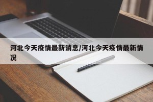 河北今天疫情最新消息/河北今天疫情最新情况