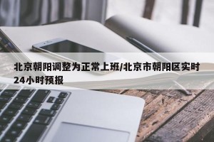 北京朝阳调整为正常上班/北京市朝阳区实时24小时预报